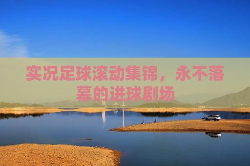 实况足球滚动集锦,永不落幕的进球剧场 实况足球滚动集锦,永不落幕的进球剧场