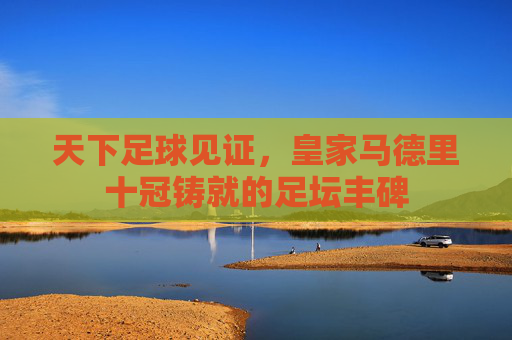 天下足球见证,皇家马德里十冠铸就的足坛丰碑 天下足球见证,皇家马德里十冠铸就的足坛丰碑