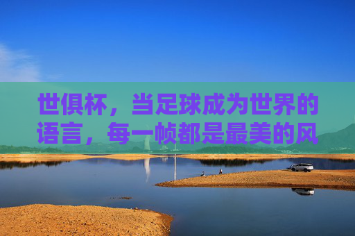 世俱杯,当足球成为世界的语言,每一帧都是最美的风景 世俱杯,当足球成为世界的语言,每一帧都是最美的风景