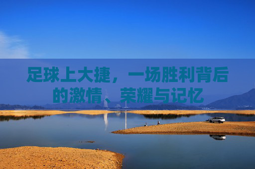 足球上大捷,一场胜利背后的激情、荣耀与记忆 足球上大捷,一场胜利背后的激情、荣耀与记忆