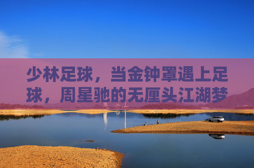 少林足球,当金钟罩遇上足球,周星驰的无厘头江湖梦 少林足球,当金钟罩遇上足球,周星驰的无厘头江湖梦