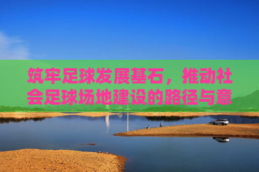 筑牢足球发展基石,推动社会足球场地建设的路径与意义 筑牢足球发展基石,推动社会足球场地建设的路径与意义