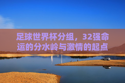 足球世界杯分组，32强命运的分水岭与激情的起点