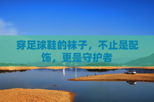 穿足球鞋的袜子,不止是配饰,更是守护者 穿足球鞋的袜子,不止是配饰,更是守护者