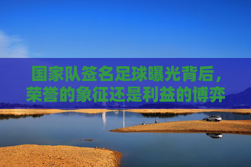 国家队签名足球曝光背后,荣誉的象征还是利益的博弈?国家队签名足球曝光,荣誉象征还是利益博弈? 国家队签名足球曝光背后,荣誉的象征还是利益的博弈?国家队签名足球曝光,荣誉象征还是利益博弈?