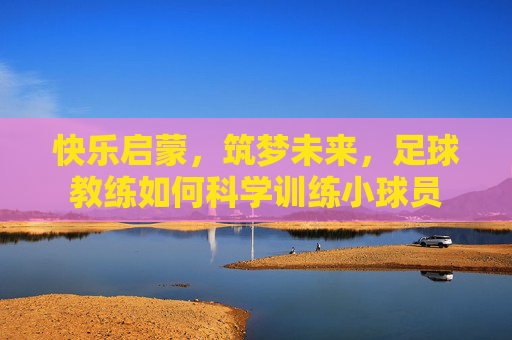 快乐启蒙，筑梦未来，足球教练如何科学训练小球员