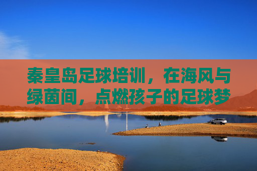 秦皇岛足球培训,在海风与绿茵间,点燃孩子的足球梦想 秦皇岛足球培训,在海风与绿茵间,点燃孩子的足球梦想