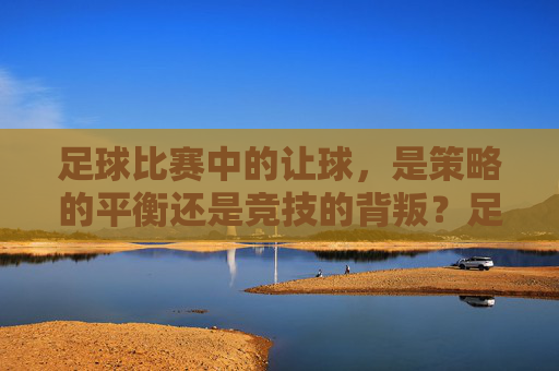 足球比赛中的让球，是策略的平衡还是竞技的背叛？足球让球，策略平衡还是竞技背叛？