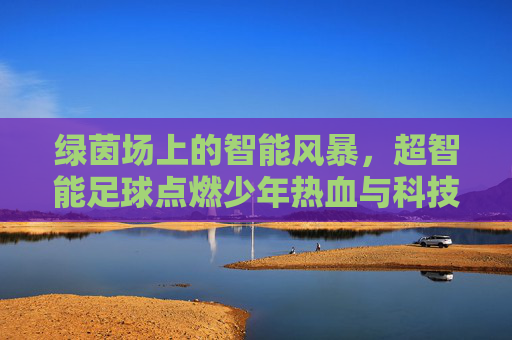 绿茵场上的智能风暴,超智能足球点燃少年热血与科技梦想 绿茵场上的智能风暴,超智能足球点燃少年热血与科技梦想