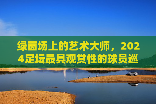 绿茵场上的艺术大师,2024足坛最具观赏性的球员巡礼 绿茵场上的艺术大师,2024足坛最具观赏性的球员巡礼