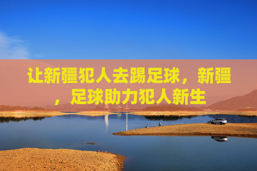 让新疆犯人去踢足球，新疆，足球助力犯人新生