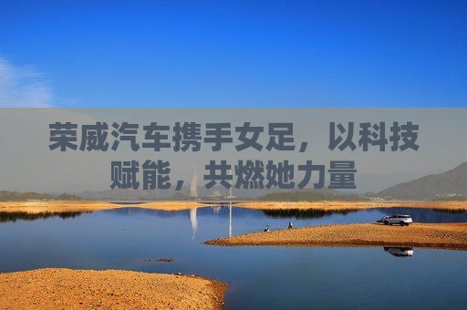 荣威汽车携手女足,以科技赋能,共燃她力量 荣威汽车携手女足,以科技赋能,共燃她力量