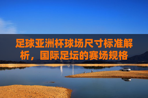 足球亚洲杯球场尺寸标准解析,国际足坛的赛场规格 足球亚洲杯球场尺寸标准解析,国际足坛的赛场规格