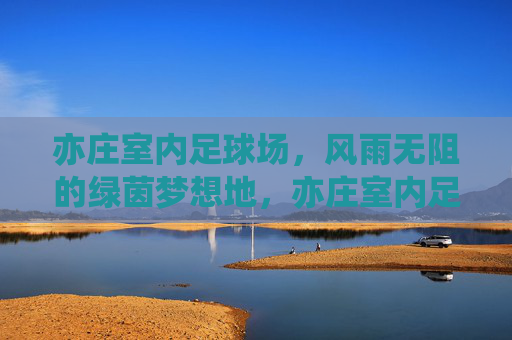 亦庄室内足球场,风雨无阻的绿茵梦想地,亦庄室内足球场,风雨无阻的绿茵梦想地 亦庄室内足球场,风雨无阻的绿茵梦想地,亦庄室内足球场,风雨无阻的绿茵梦想地