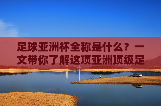 足球亚洲杯全称是什么?一文带你了解这项亚洲顶级足球赛事,足球亚洲杯全称揭秘,一文了解亚洲顶级足球赛事 足球亚洲杯全称是什么?一文带你了解这项亚洲顶级足球赛事,足球亚洲杯全称揭秘,一文了解亚洲顶级足球赛事