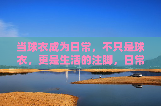 当球衣成为日常,不只是球衣,更是生活的注脚,日常球衣,生活注脚 当球衣成为日常,不只是球衣,更是生活的注脚,日常球衣,生活注脚