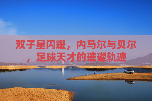 双子星闪耀,内马尔与贝尔,足球天才的璀璨轨迹 双子星闪耀,内马尔与贝尔,足球天才的璀璨轨迹
