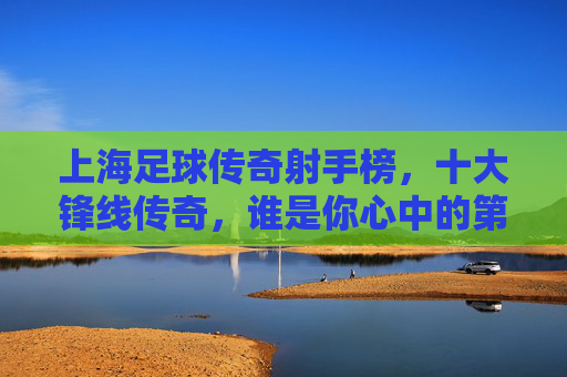上海足球传奇射手榜,十大锋线传奇,谁是你心中的第一? 上海足球传奇射手榜,十大锋线传奇,谁是你心中的第一?