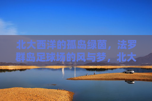 北大西洋的孤岛绿茵，法罗群岛足球场的风与梦，北大西洋孤岛绿茵，法罗群岛足球场的风与梦