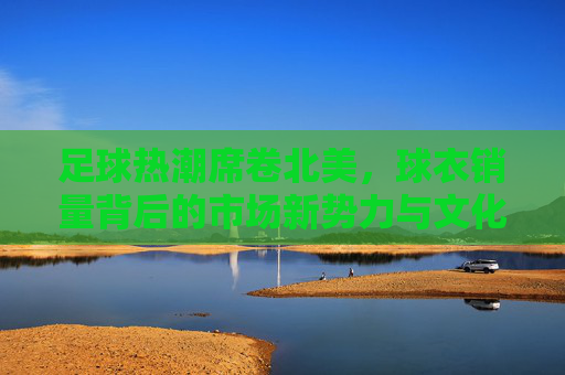 足球热潮席卷北美,球衣销量背后的市场新势力与文化融合 足球热潮席卷北美,球衣销量背后的市场新势力与文化融合