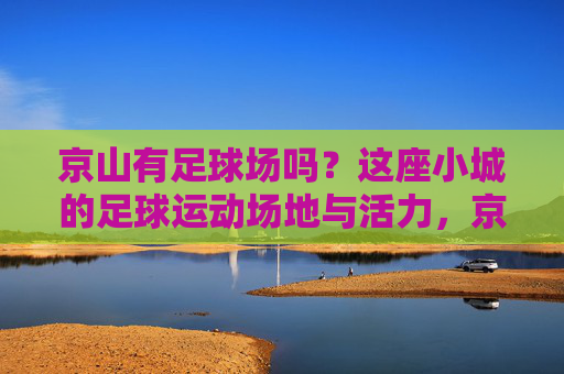 京山有足球场吗？这座小城的足球运动场地与活力，京山足球场，小城绿茵上的活力脉动