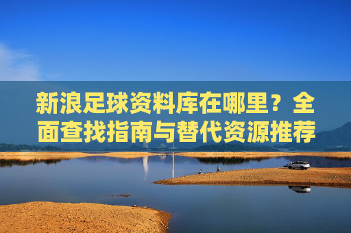 新浪足球资料库在哪里?全面查找指南与替代资源推荐,新浪足球资料库查找指南与替代资源推荐 新浪足球资料库在哪里?全面查找指南与替代资源推荐,新浪足球资料库查找指南与替代资源推荐