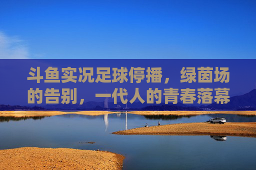 斗鱼实况足球停播,绿茵场的告别,一代人的青春落幕,斗鱼实况足球停播,一代人的绿茵青春落幕 斗鱼实况足球停播,绿茵场的告别,一代人的青春落幕,斗鱼实况足球停播,一代人的绿茵青春落幕