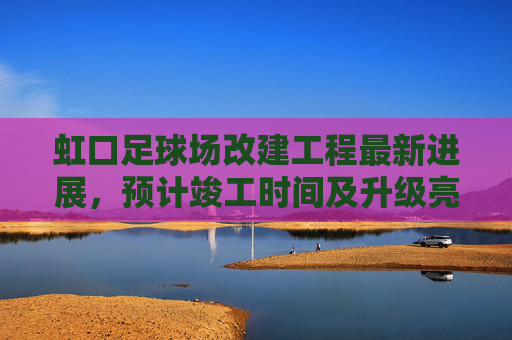 虹口足球场改建工程最新进展，预计竣工时间及升级亮点解析