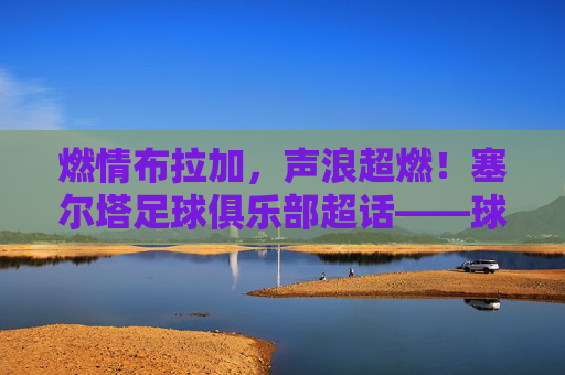 燃情布拉加，声浪超燃！塞尔塔足球俱乐部超话——球迷的集结号与狂欢地，燃情集结号！塞尔塔超话球迷狂欢地