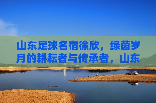 山东足球名宿徐欣,绿茵岁月的耕耘者与传承者,山东足球名宿徐欣,绿茵岁月的耕耘者与传承者 山东足球名宿徐欣,绿茵岁月的耕耘者与传承者,山东足球名宿徐欣,绿茵岁月的耕耘者与传承者