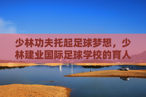 少林功夫托起足球梦想,少林建业国际足球学校的育人之道,少林功夫托起足球梦想,少林建业国际足球学校的育人之道 少林功夫托起足球梦想,少林建业国际足球学校的育人之道,少林功夫托起足球梦想,少林建业国际足球学校的育人之道