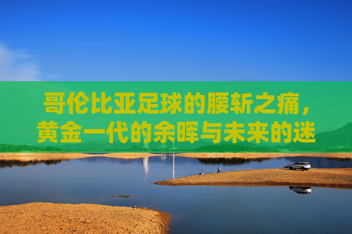 哥伦比亚足球的腰斩之痛,黄金一代的余晖与未来的迷雾 哥伦比亚足球的腰斩之痛,黄金一代的余晖与未来的迷雾