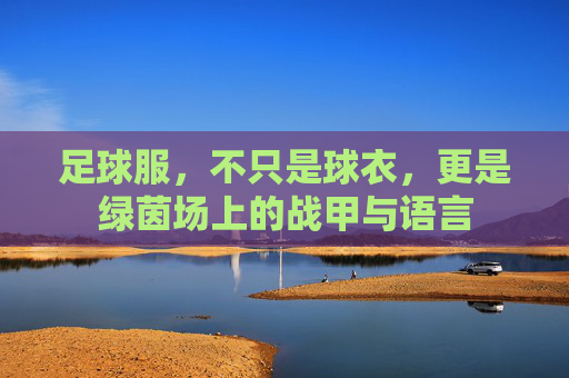 足球服,不只是球衣,更是绿茵场上的战甲与语言 足球服,不只是球衣,更是绿茵场上的战甲与语言
