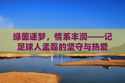 绿茵逐梦,情系丰润——记足球人孟磊的坚守与热爱 绿茵逐梦,情系丰润——记足球人孟磊的坚守与热爱