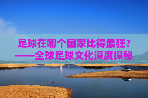 足球在哪个国家比得最狂？——全球足球文化深度探秘