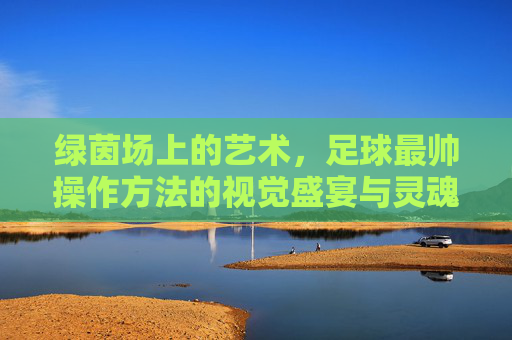 绿茵场上的艺术,足球最帅操作方法的视觉盛宴与灵魂共鸣 绿茵场上的艺术,足球最帅操作方法的视觉盛宴与灵魂共鸣