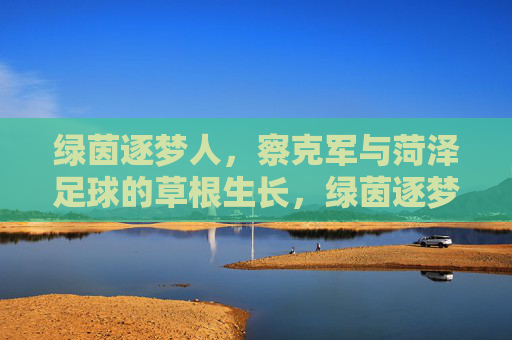 绿茵逐梦人,察克军与菏泽足球的草根生长,绿茵逐梦人察克军,菏泽足球的草根生长 绿茵逐梦人,察克军与菏泽足球的草根生长,绿茵逐梦人察克军,菏泽足球的草根生长