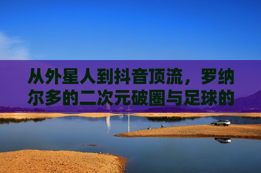 从外星人到抖音顶流,罗纳尔多的二次元破圈与足球的Z世代狂欢 从外星人到抖音顶流,罗纳尔多的二次元破圈与足球的Z世代狂欢