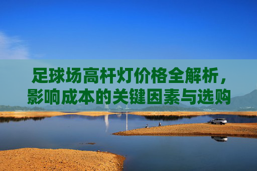 足球场高杆灯价格全解析，影响成本的关键因素与选购指南，足球场高杆灯价格影响因素与选购指南