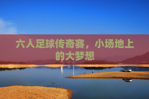 六人足球传奇赛,小场地上的大梦想 六人足球传奇赛,小场地上的大梦想