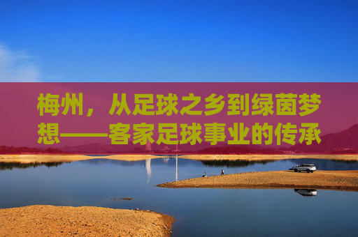 梅州,从足球之乡到绿茵梦想——客家足球事业的传承与突围 梅州,从足球之乡到绿茵梦想——客家足球事业的传承与突围