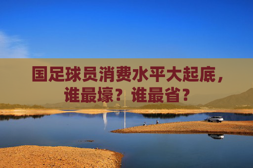 国足球员消费水平大起底,谁最壕?谁最省? 国足球员消费水平大起底,谁最壕?谁最省?