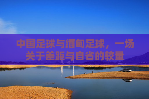 中国足球与缅甸足球,一场关于差距与自省的较量 中国足球与缅甸足球,一场关于差距与自省的较量