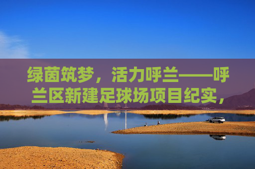 绿茵筑梦,活力呼兰——呼兰区新建足球场项目纪实,绿茵筑梦,活力呼兰——呼兰区新建足球场项目纪实 绿茵筑梦,活力呼兰——呼兰区新建足球场项目纪实,绿茵筑梦,活力呼兰——呼兰区新建足球场项目纪实