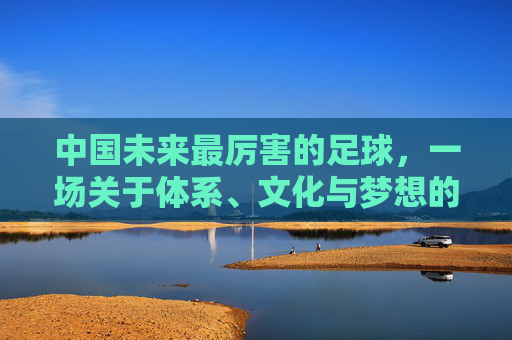 中国未来最厉害的足球，一场关于体系、文化与梦想的全面进化
