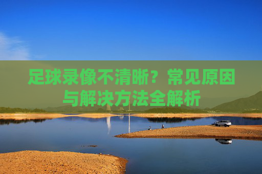 足球录像不清晰？常见原因与解决方法全解析