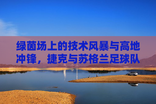 绿茵场上的技术风暴与高地冲锋,捷克与苏格兰足球队的碰撞与魅力 绿茵场上的技术风暴与高地冲锋,捷克与苏格兰足球队的碰撞与魅力
