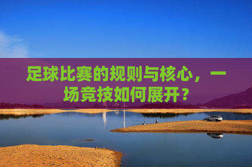 足球比赛的规则与核心，一场竞技如何展开？