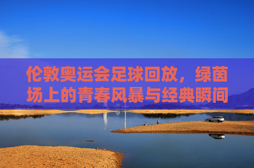 伦敦奥运会足球回放,绿茵场上的青春风暴与经典瞬间,伦敦奥运会足球回放,绿茵青春风暴与经典瞬间 伦敦奥运会足球回放,绿茵场上的青春风暴与经典瞬间,伦敦奥运会足球回放,绿茵青春风暴与经典瞬间
