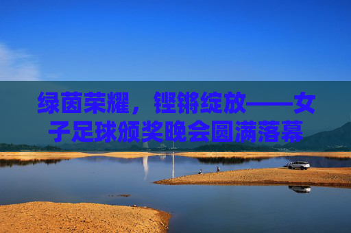 绿茵荣耀,铿锵绽放——女子足球颁奖晚会圆满落幕 绿茵荣耀,铿锵绽放——女子足球颁奖晚会圆满落幕
